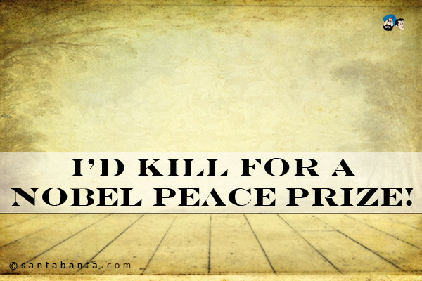 I'd kill for a Nobel Peace Prize!