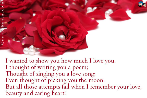 I wanted to show you how much I love you.<br />
I thought of writing you a poem;<br />
Thought of singing you a love song;<br />
Even thought of picking you the moon.<br />
But all those attempts fail when I remember your love, beauty and caring heart!