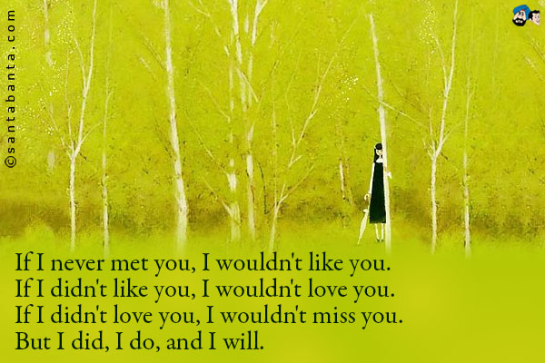 If I never met you, I wouldn't like you.<br/>
If I didn't like you, I wouldn't love you.<br/>
If I didn't love you, I wouldn't miss you.<br/>
But I did, I do, and I will.
