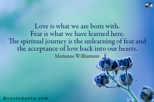 Love is what we are born with. Fear is what we have learned here. The spiritual journey is the unlearning of fear and the acceptance of love back into our hearts.