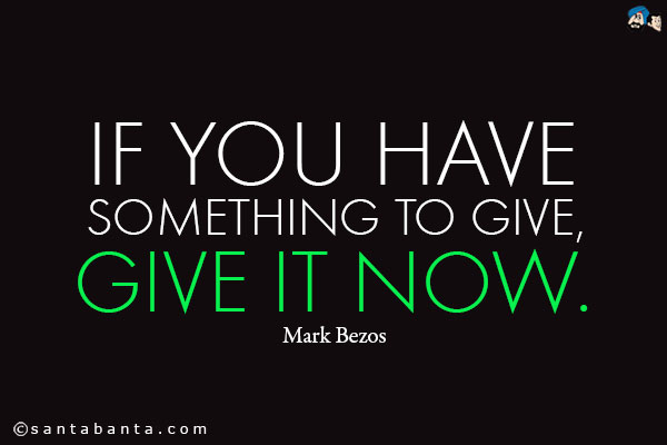 If you have something to give, give it now.