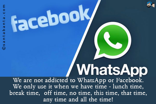 We are not addicted to WhatsApp or Facebook.<br />
We only use it when we have time - lunch time, break time, off time, no time, this time, that time, any time and all the time!