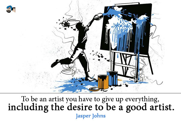 To be an artist you have to give up everything, including the desire to be a good artist.