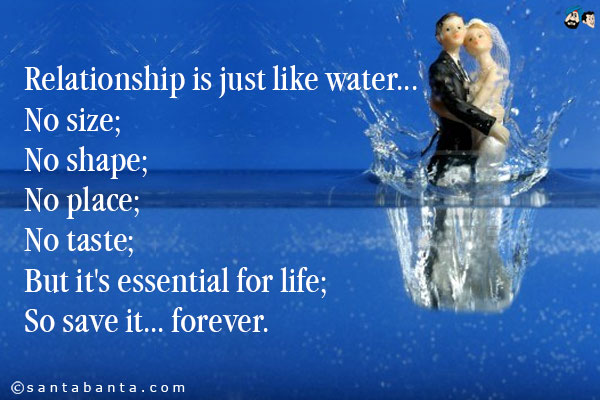 Relationship is just like water...<br/>
No size;<br/>
No shape;<br/>
No place;<br/>
No taste;<br/>
But it's essential for life;<br/>
So save it... forever.