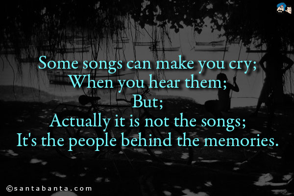 Some songs can make you cry;<br/> 
When you hear them;<br/>
But;<br/>
Actually it is not the songs;<br/>
It's the people behind the memories.<br/>
