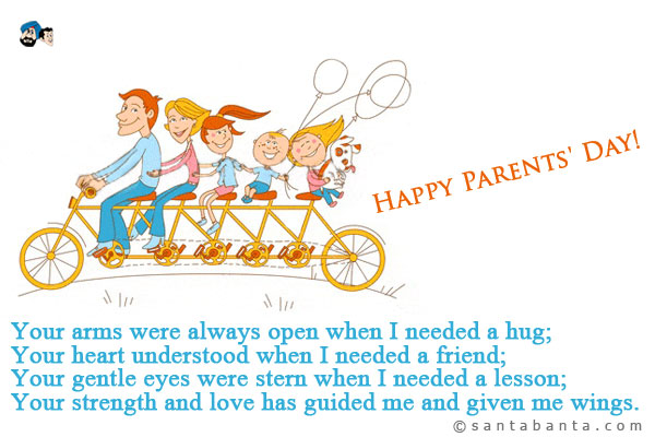 Your arms were always open when I needed a hug;<br />
Your heart understood when I needed a friend;<br />
Your gentle eyes were stern when I needed a lesson;<br />
Your strength and love has guided me and given me wings.<br />
Happy Parents' Day!