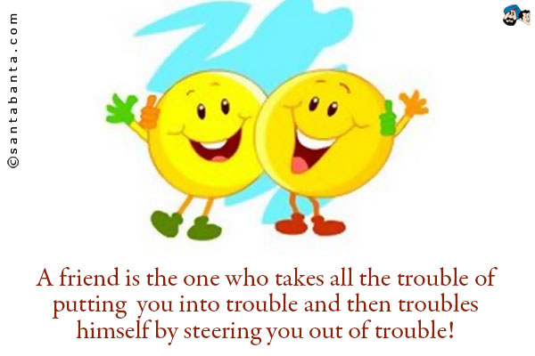 A friend is the one who takes all the trouble of putting you into trouble and then troubles himself by steering you out of trouble!