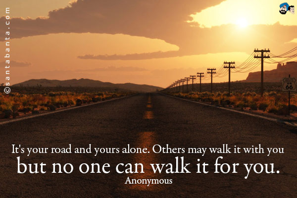 It's your road and yours alone. Others may walk it with you but no one can walk it for you.