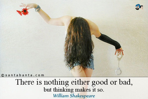 There is nothing either good or bad, but thinking makes it so.