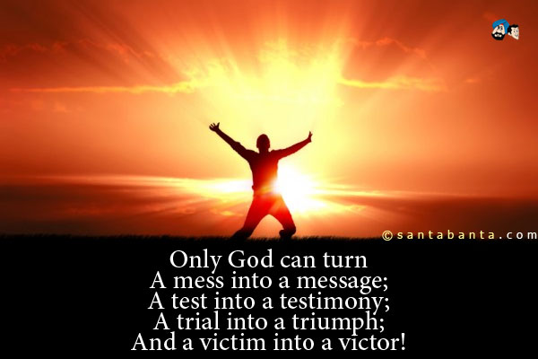 Only God can turn<br />
A mess into a message;<br />
A test into a testimony;<br />
A trial into a triumph;<br />
And a victim into a victor!