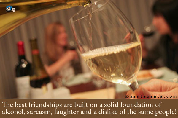 The best friendships are built on a solid foundation of 
alcohol, sarcasm, laughter and a dislike of the same people!