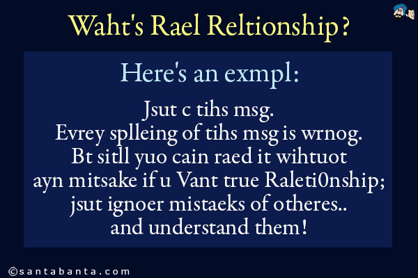 Waht's Rael Reltionship?<br />
Here's an exmpl:<br />
Jsut c tihs msg. Evrey splleing of tihs msg is wrnog. Bt sitll yuo cain raed it wihtuot ayn mitsake if u Vant true Raleti0nship;<br />
jsut ignoer mistaeks of otheres.. and understand
them!