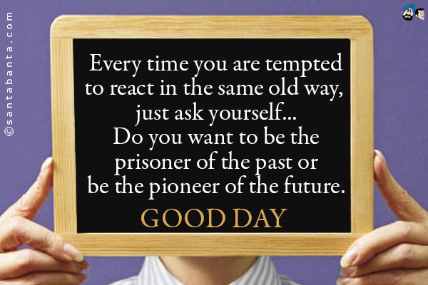 Every time you are tempted to react in the same old way, just ask yourself... Do you want to be the prisoner of the past or be the pioneer of the future.<br />
Good Day!