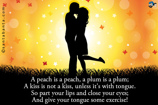 A peach is a peach, a plum is a plum;<br />
A kiss is not a kiss, unless it's with tongue.<br />
So part your lips and close your eyes;<br />
And give your tongue some exercise!