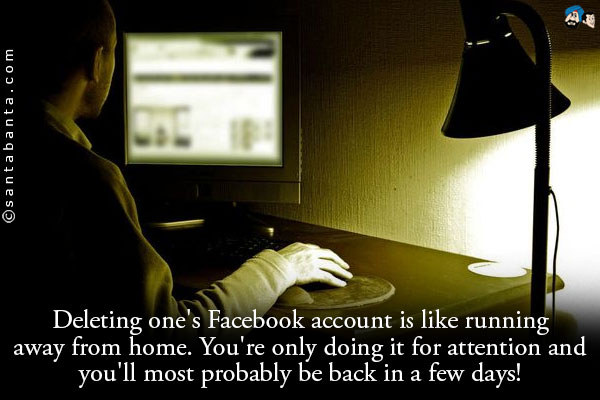 Deleting one's Facebook account is like running away from home. You're only doing it for attention and you'll most probably be back in a few days!