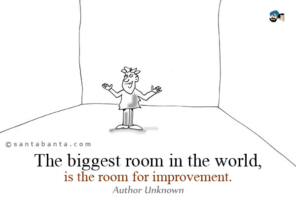 The biggest room in the world, is the room for improvement.