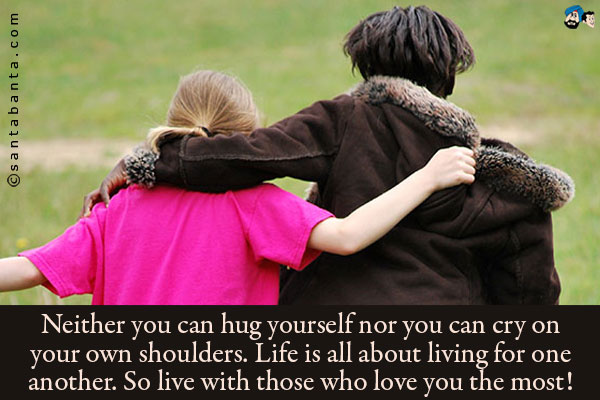 Neither you can hug yourself nor you can cry on your own shoulders.<br />
Life is all about living for one another. So live with those who love you the most!