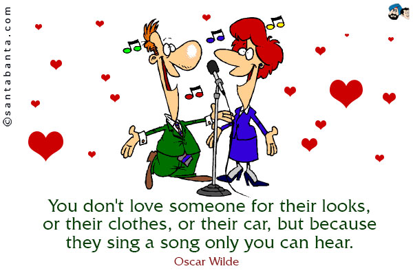 You don't love someone for their looks, or their clothes, or their car, but because they sing a song only you can hear.