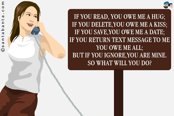 If you read, you owe me a hug;<br/>
If  you delete,you owe me a kiss;<br/>
If you save,you owe me a date;<br/>
If you return text message to me you owe me all;<br/>
But if you ignore,you are  mine.<br/>
So what will you do?