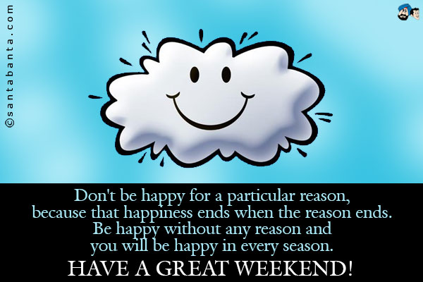 Don't be happy for a particular reason, because that happiness ends when the reason ends.<br />
Be happy without any reason and you will be happy in every season.<br />
Have a great weekend!