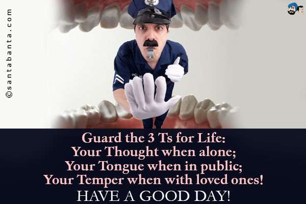 Guard the 3 Ts for Life:<br />
Your Thought when alone;<br />
Your Tongue when in public;<br />
Your Temper when with loved ones!<br />
Have a Good Day!