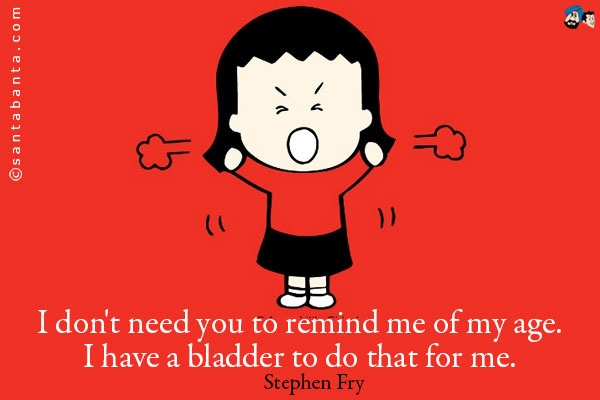 I don't need you to remind me of my age. I have a bladder to do that for me.