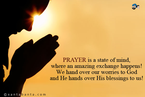 PRAYER is a state of mind, where an amazing exchange happens! We hand over our worries to God and He hands over His blessings to us!