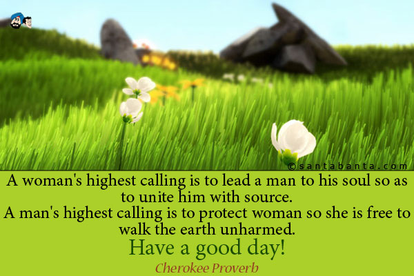 A woman's highest calling is to lead a man to his soul so
as to unite him with source.<br />
A man's highest calling is to protect woman so she is free to 
walk the earth unharmed.<br />
Have a good day!