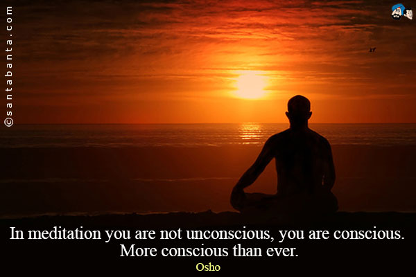 In meditation you are not unconscious, you are conscious. More conscious than ever.