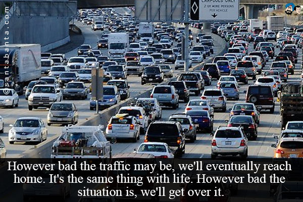 However bad the traffic may be, we'll eventually reach home. It's the same thing with life. However bad the situation is, we'll get over it.