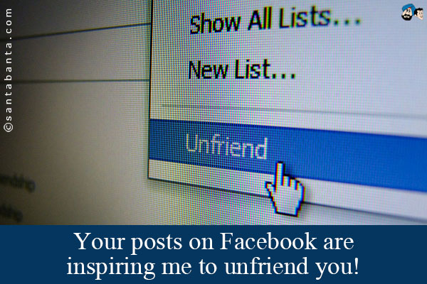 Your posts on Facebook are inspiring me to unfriend you!