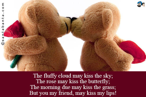 The fluffy cloud may kiss the sky;<br />
The rose may kiss the butterfly;<br />
The morning due may kiss the grass;<br />
But you my friend, may kiss my lips!