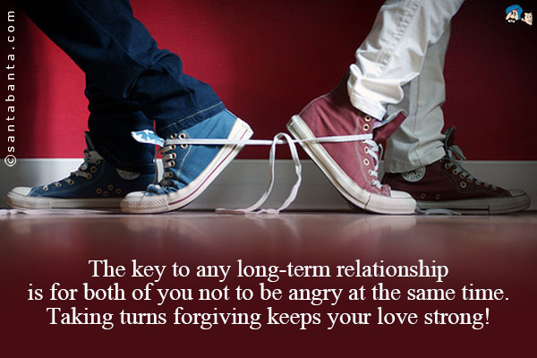 The key to any long-term relationship is for both of you not to be angry at the same time.<br />
Taking turns forgiving keeps your love strong!
