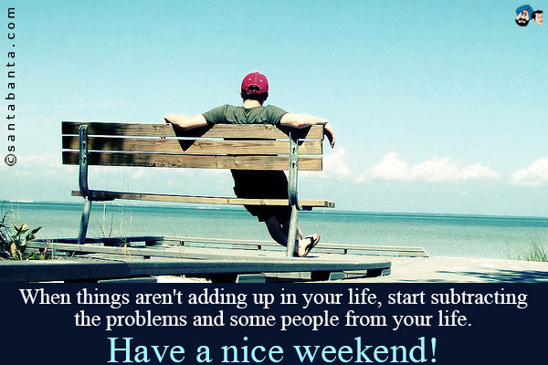 When things aren't adding up in your life, start subtracting the problems and some people from your life.<br />
have a nice weekend!
