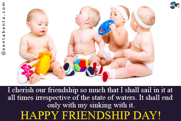 I cherish our friendship so much that I shall sail in it at all times irrespective of the state of waters. It shall end only with my sinking with it.<br />
Happy Friendship Day!