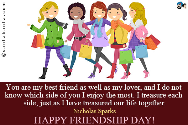 You are my best friend as well as my lover, and I do not know which side of you I enjoy the most. I treasure each side, just as I have treasured our life together.<br />
~ Nicholas Sparks<br />
Happy Friendship Day!