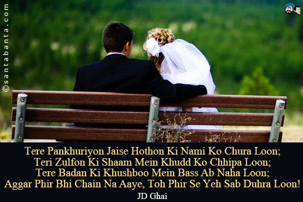 Tere Pankhuriyon Jaise Hothon Ki Nami Ko Chura Loon;<br />
Teri Zulfon Ki Shaam Mein Khudd Ko Chhipa Loon;<br />
Tere Badan Ki Khushboo Mein Bass Ab Naha Loon;<br />
Aggar Phir Bhi Chain Na Aaye, Toh Phir Se Yeh Sab Duhra Loon!