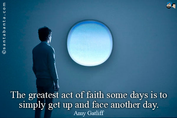 The greatest act of faith some days is to simply get up and face another day.