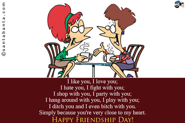 I like you, I love you;<br /> I hate you, I fight with you;<br /> I shop with you, I party with you;<br /> I hang around with you, I play with you;<br /> I ditch you and I even bitch with you.<br />
Simply because you're very close to my heart.<br />
Happy Friendship Day!