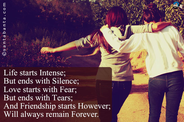 Life starts Intense;<br/ >
But ends with Silence;<br/ >
Love starts with Fear;<br/ >
But ends with Tears;<br/ >
And Friendship starts However;<br/ >
Will always remain Forever.