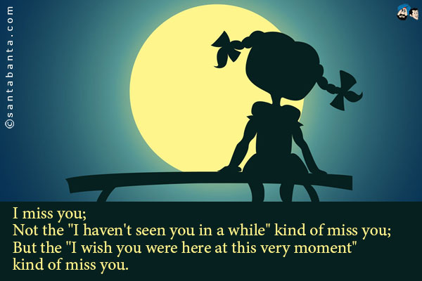 I miss you;<br />
Not the `I haven't seen you in a while` kind of miss you;<br />
But the `I wish you were here at this very moment` kind of miss you.