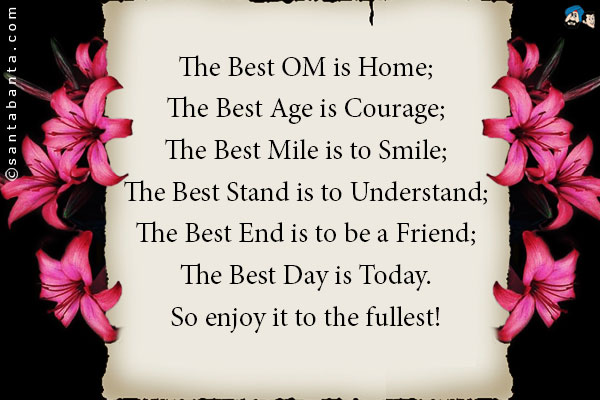 The Best OM is Home;<br />
The Best Age is Courage;<br />
The Best Mile is to Smile;<br />
The Best Stand is to Understand;<br />
The Best End is to be a Friend;<br />
The Best Day is Today.<br />
So enjoy it to the fullest!