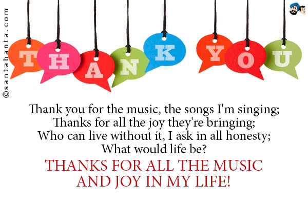 Thank you for the music, the songs I'm singing;<br />
Thanks for all the joy they're bringing;<br /> 
Who can live without it, I ask in all honesty;<br /> 
What would life be?<br /><br />
Thanks for all the music and joy in my life!