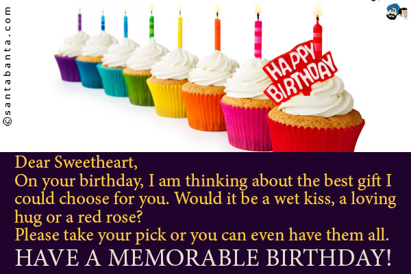 Dear Sweetheart,<br />
On your birthday, I am thinking about the best gift I could choose for you. Would it be a wet kiss, a loving hug or a red rose?<br />
Please take your pick or you can even have them all.<br />
Have a memorable Birthday!
