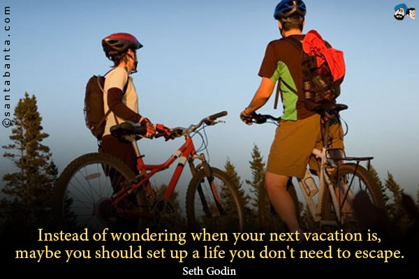 Instead of wondering when your next vacation is, maybe you should set up a life you don't need to escape.