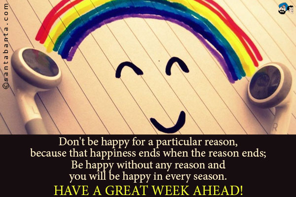 Don't be happy for a particular reason, because that happiness ends when the reason ends.<br />
Be happy without any reason and you will be happy in every season.<br />
Have a great week ahead!