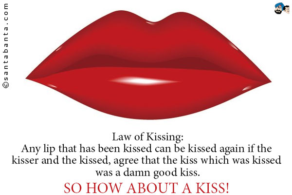 Law of Kissing:<br />
Any lip that has been kissed can be kissed again if the kisser and the kissed, agree that the kiss which was kissed was a damn good kiss.<br />
So how about a kiss!