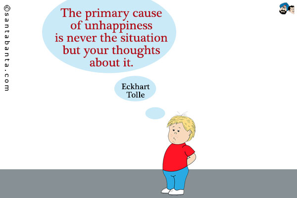 The primary cause of unhappiness is never the situation but your thoughts about it.