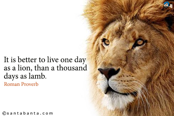 It is better to live one day as a lion, than a thousand days as lamb.