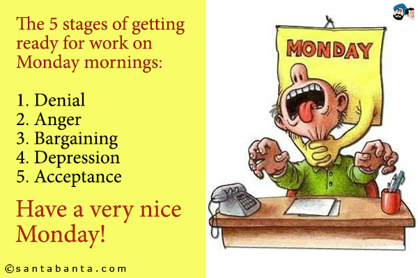 The 5 stages of getting ready for work on Monday mornings:<br />
1. Denial<br />
2. Anger<br />
3. Bargaining<br />
4. Depression<br />
5. Acceptance<br />
Have a very nice Monday!